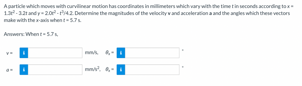 A particle which moves with curvilinear motion has coordinates in millimeters which vary with the time t in seconds according to x =
1.3t² -3.2t and y = 2.0t² - t³/4.2. Determine the magnitudes of the velocity v and acceleration a and the angles which these vectors
make with the x-axis when t = 5.7 s.
Answers: When t = 5.7 s,
V =
a =
M.
mm/s,
Өх
=
mm/s², 0x = i
O