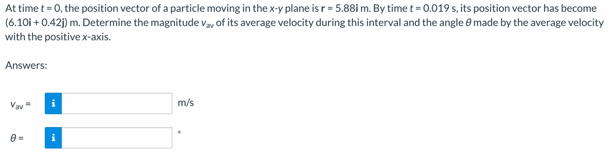 At time t = 0, the position vector of a particle moving in the x-y plane is r = 5.88i m. By time t = 0.019 s, its position vector has become
(6.10i + 0.42j) m. Determine the magnitude Vay of its average velocity during this interval and the angle 0 made by the average velocity
with the positive x-axis.
Answers:
Vav
0 =
=
i
m/s
O