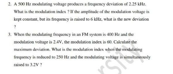 2. A 500 Hz modulating voltage produces a frequency deviation of 2.25 kHz.
What is the modulation index ? If the amplitude of the modulation voltage is
kept constant, but its frequency is raised to 6 kHz, what is the new deviation
3. When the modulating frequency in an FM system is 400 Hz and the
modulation voltage is 2.4V, the modulation index is 60. Calculate the
maximum deviation. What is the modulation index when the modulating
frequency is reduced to 250 Hz and the modulating voltage is simultaneously
raised to 3.2V ?
