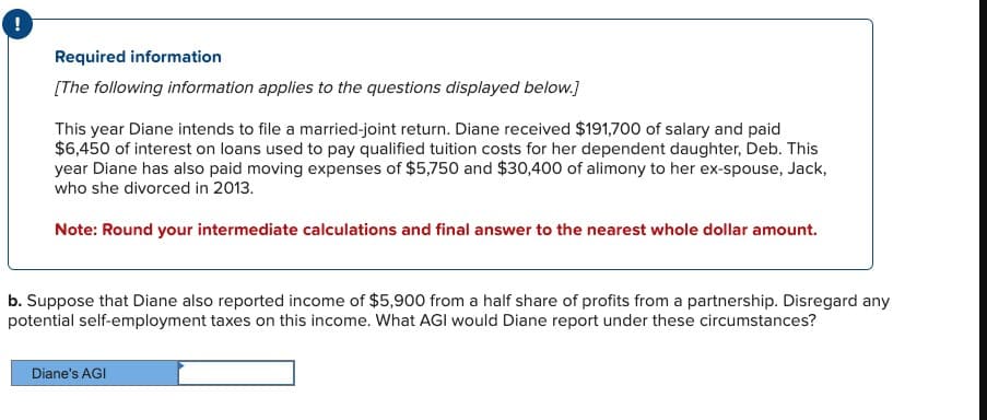 Required information
[The following information applies to the questions displayed below.]
This year Diane intends to file a married-joint return. Diane received $191,700 of salary and paid
$6,450 of interest on loans used to pay qualified tuition costs for her dependent daughter, Deb. This
year Diane has also paid moving expenses of $5,750 and $30,400 of alimony to her ex-spouse, Jack,
who she divorced in 2013.
Note: Round your intermediate calculations and final answer to the nearest whole dollar amount.
b. Suppose that Diane also reported income of $5,900 from a half share of profits from a partnership. Disregard any
potential self-employment taxes on this income. What AGI would Diane report under these circumstances?
Diane's AGI