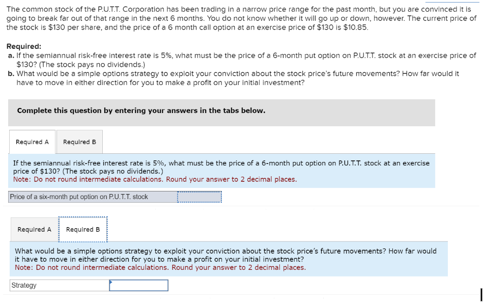 The common stock of the P.U.T.T. Corporation has been trading in a narrow price range for the past month, but you are convinced it is
going to break far out of that range in the next 6 months. You do not know whether it will go up or down, however. The current price of
the stock is $130 per share, and the price of a 6 month call option at an exercise price of $130 is $10.85.
Required:
a. If the semiannual risk-free interest rate is 5%, what must be the price of a 6-month put option on P.U.T.T. stock at an exercise price of
$130? (The stock pays no dividends.)
b. What would be a simple options strategy to exploit your conviction about the stock price's future movements? How far would it
have to move in either direction for you to make a profit on your initial investment?
Complete this question by entering your answers in the tabs below.
Required A Required B
If the semiannual risk-free interest rate is 5%, what must be the price of a 6-month put option on P.U.T.T. stock at an exercise
price of $130? (The stock pays no dividends.)
Note: Do not round intermediate calculations. Round your answer to 2 decimal places.
Price of a six-month put option on P.U.T.T. stock
Required A
Required B
What would be a simple options strategy to exploit your conviction about the stock price's future movements? How far would
it have to move in either direction for you to make a profit on your initial investment?
Note: Do not round intermediate calculations. Round your answer to 2 decimal places.
Strategy