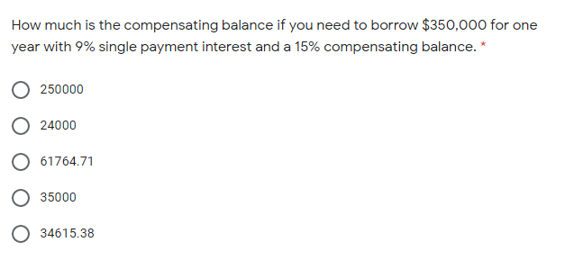 How much is the compensating balance if you need to borrow $350,000 for one
year with 9% single payment interest and a 15% compensating balance. *
250000
24000
61764.71
35000
O 34615.38
