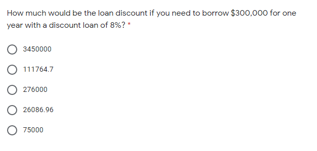 How much would be the loan discount if you need to borrow $300,000 for one
year with a discount loan of 8%? *
3450000
O 111764.7
O 276000
O 26086.96
75000
