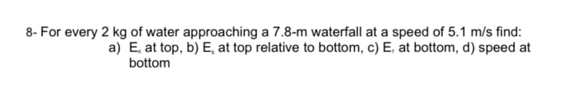 8- For every 2 kg of water approaching a 7.8-m waterfall at a speed of 5.1 m/s find:
a) E, at top, b) E, at top relative to bottom, c) E, at bottom, d) speed at
bottom