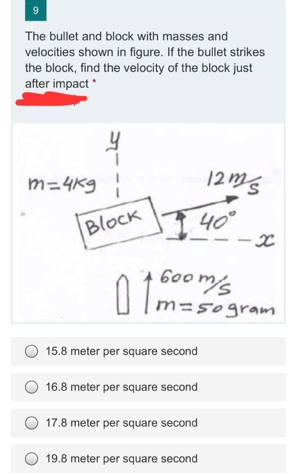 9
The bullet and block with masses and
velocities shown in figure. If the bullet strikes
the block, find the velocity of the block just
after impact *
m=4kg
12ms
Block
40°
600m/s
m=50gram
15.8 meter per square second
16.8 meter per square second
17.8 meter per square second
19.8 meter per square second
