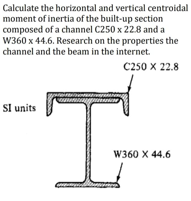 Calculate the horizontal and vertical centroidal
moment of inertia of the built-up section
composed of a channel C250 x 22.8 and a
W360 x 44.6. Research on the properties the
channel and the beam in the internet.
C250 X 22.8
SI units
T
W360 X 44.6