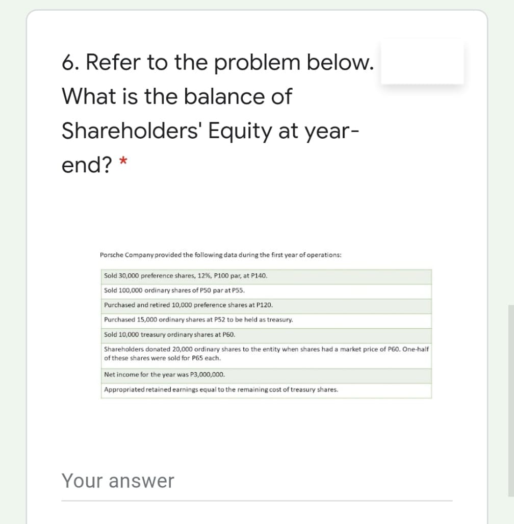 6. Refer to the problem below.
What is the balance of
Shareholders' Equity at year-
end? *
Porsche Company provided the following data during the first year of operations:
Sold 30,000 preference shares, 12%, P100 par, at P140.
Sold 100,000 ordinary shares of P50 par at P55.
Purchased and retired 10,000 preference shares at P120.
Purchased 15,000 ordinary shares at P52 to be held as treasury.
Sold 10,000 treasury ordinary shares at P60.
Shareholders donated 20,000 ordinary shares to the entity when shares had a market price of P60. One-half
of these shares were sold for P65 each,
Net income for the year was P3,000,000.
Appropriated retained earnings equal to the remaining cost of treasury shares.
Your answer
