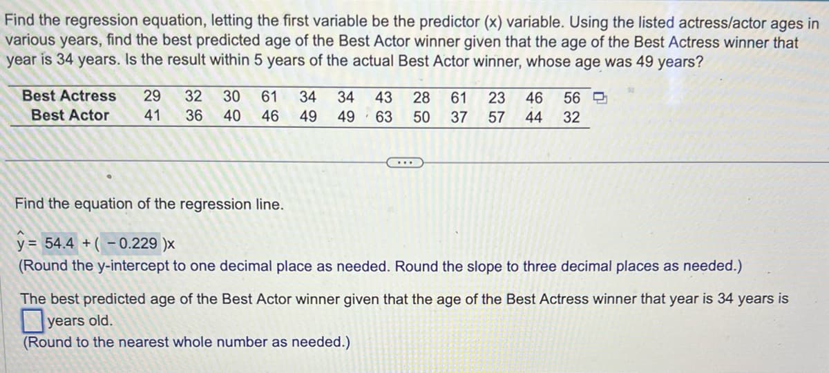 Find the regression equation, letting the first variable be the predictor (x) variable. Using the listed actress/actor ages in
various years, find the best predicted age of the Best Actor winner given that the age of the Best Actress winner that
year is 34 years. Is the result within 5 years of the actual Best Actor winner, whose age was 49 years?
Best Actress 29 32 30 61
Best Actor 41 36 40 46
34 34 43 28 61 23 46 56
49 49 63 50 37 57 44 32
Find the equation of the regression line.
y = 54.4 +(-0.229 )x
(Round the y-intercept to one decimal place as needed. Round the slope to three decimal places as needed.)
The best predicted age of the Best Actor winner given that the age of the Best Actress winner that year is 34 years is
years old.
(Round to the nearest whole number as needed.)