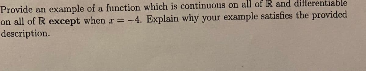 Provide an example of a function which is continuous on all of R and differentiable
on all of R except when x = -4. Explain why your example satisfies the provided
description.
