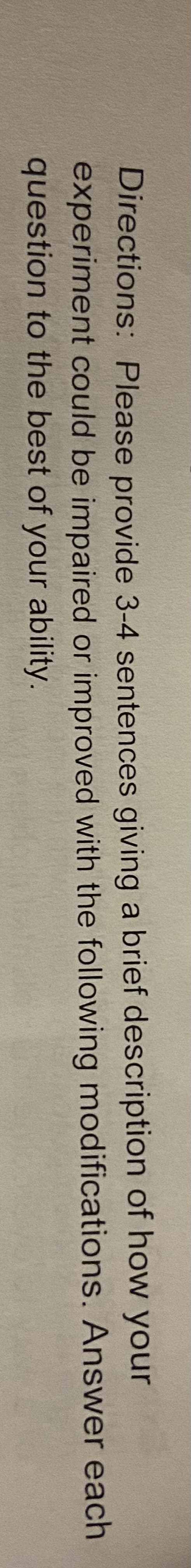 Directions: Please provide 3-4 sentences giving a brief description of how your
experiment could be impaired or improved with the following modifications. Answer each
question to the best of your ability.
