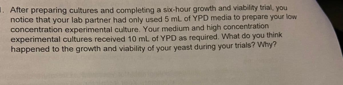 1. After preparing cultures and completing a six-hour growth and viability trial, you
notice that your lab partner had only used 5 mL of YPD media to prepare your low
concentration experimental culture. Your medium and high concentration
experimental cultures received 10 mL of YPD as required. What do you think
happened to the growth and viability of your yeast during your trials? Why?
