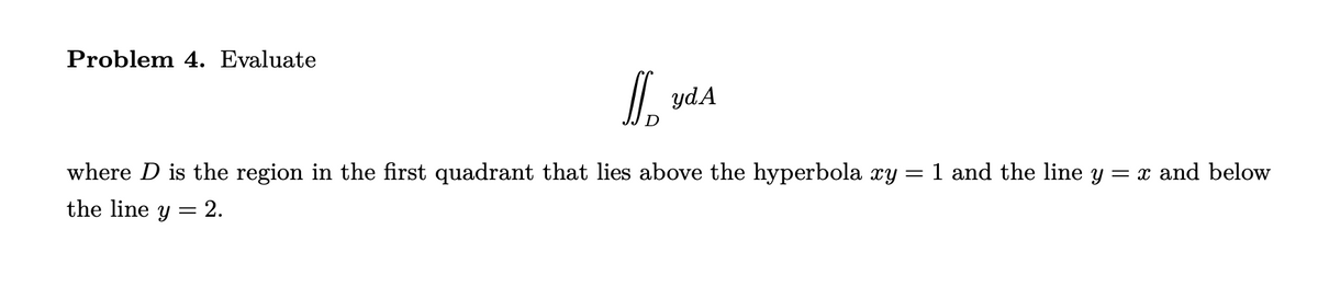 Problem 4. Evaluate
J
yd A
=
1 and the line y = x and below
where D is the region in the first quadrant that lies above the hyperbola xy
the line = 2.