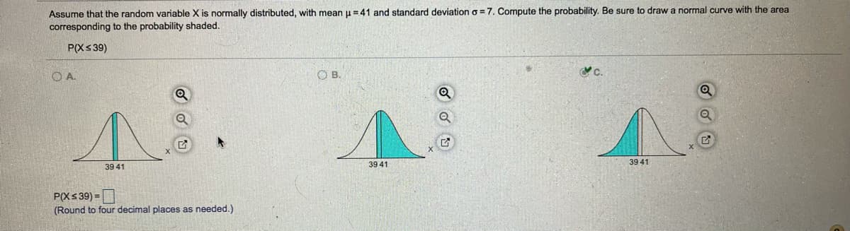 Assume that the random variable X is normally distributed, with mean u =41 and standard deviation o =7. Compute the probability. Be sure to draw a normal curve with the area
corresponding to the probability shaded.
P(Xs 39)
OA.
O B.
39 41
39 41
39 41
P(Xs 39) =|
(Round to four decimal places as needed.)
