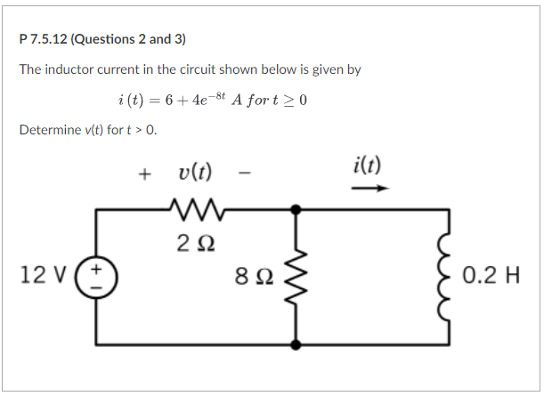 P7.5.12 (Questions 2 and 3)
The inductor current in the circuit shown below is given by
i (t) = 6 + 4e-8t A for t > 0
Determine v(t) for t > 0.
v(t)
i(t)
+
2Ω
12 V (+
8 Ω
0.2 H
