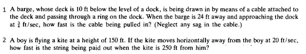 1 A barge, whose deck is 10 ft below the level of a dock, is being drawn in by means of a cable attached to
the deck and passing through a ring on the dock. When the barge is 24 ft away and approaching the dock
at ft/sec, how fast is the cable being pulled in? (Neglect any sag in the cable.)
2 A boy is flying a kite at a height of 150 ft. If the kite moves horizont ally away from the boy at 20 ft/sec,
how fast is the string being paid out when the kite is 250 ft from him?
