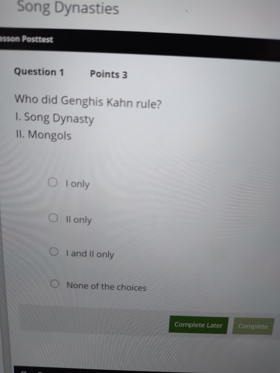 Song Dynasties
esson Posttest
Question 1
Points 3
Who did Genghis Kahn rule?
I. Song Dynasty
II. Mongols
O I only
O Il only
O I and II only
O None of the choices
Complete Later
Complete
