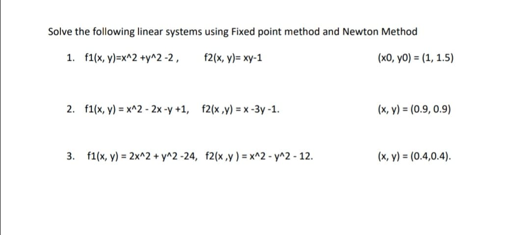 Solve the following linear systems using Fixed point method and Newton Method
1. f1(x, y)=x^2 +y^2 -2 ,
f2(x, y)= xy-1
(x0, y0) = (1, 1.5)
2. f1(x, y) = x^2 - 2x -y +1, f2(x ,y) = x -3y -1.
(x, y) = (0.9, 0.9)
3. f1(x, y) = 2x^2 + y^2 -24, f2(x,y ) = x^2 - y^2 - 12.
(x, y) = (0.4,0.4).
