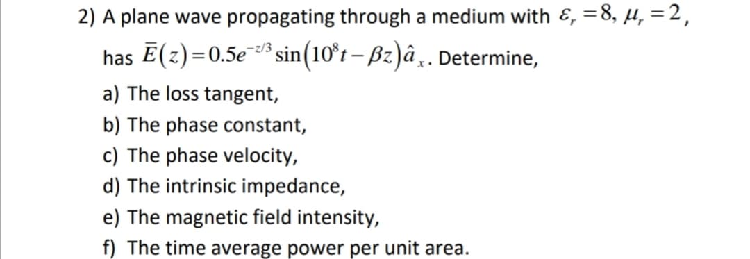 2) A plane wave propagating through a medium with &, =8, µ, =2,
has E(z)=0.5e sin(10°t – Bz)â¸„. Determine,
-z/3
a) The loss tangent,
b) The phase constant,
c) The phase velocity,
d) The intrinsic impedance,
e) The magnetic field intensity,
f) The time average power per unit area.
