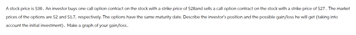 A stock price is $30. An investor buys one call option contract on the stock with a strike price of $28and sells a call option contract on the stock with a strike price of $27. The market
prices of the options are $2 and $1.7, respectively. The options have the same maturity date. Describe the investor's position and the possible gain/loss he will get (taking into
account the initial investment). Make a graph of your gain/loss.