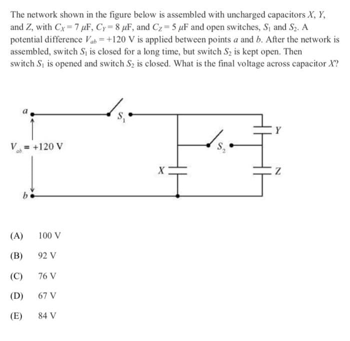 The network shown in the figure below is assembled with uncharged capacitors X, Y,
and Z, with Cx 7 uF, Cy=8 μF, and Cz = 5 μF and open switches, S₁ and S2. A
potential difference Vab +120 V is applied between points a and b. After the network is
assembled, switch S₁ is closed for a long time, but switch S2 is kept open. Then
switch S₁ is opened and switch S2 is closed. What is the final voltage across capacitor X?
V₁ = +120 V
b
(A)
100 V
(B)
92 V
(C)
76 V
(D)
67 V
(E)
84 V
X
Z