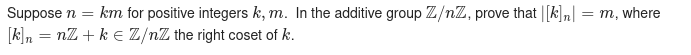 Suppose n
km for positive integers k, m. In the additive group Z/nZ, prove that |[k],|
= m, where
[k]n = nZ + k E Z/nZ the right coset of k.
