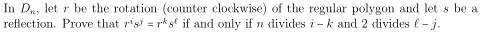 In Da, let r be the rotation (counter clockwise) of the regular polygon and let s be a
reflection. Prove that r'si = r*gº if and only if n divides i - k and 2 divides (-j.
