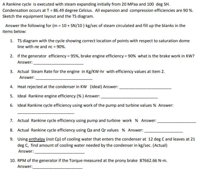 A Rankine cycle is executed with steam expanding initially from 20 MPaa and 100 deg SH.
Condensation occurs at T = 86.49 degree Celsius. All expansion and compression efficiencies are 90 %.
Sketch the equipment layout and the TS diagram.
Answer the following for (m = 10 + SN/10 ) kg/sec of steam circulated and fill up the blanks in the
items below:
1. TS diagram with the cycle showing correct location of points with respect to saturation dome
line with ne and nc = 90%.
2. If the generator efficiency = 95%, brake engine efficiency = 90% what is the brake work in KW?
Answer:
3. Actual Steam Rate for the engine in Kg/KW-hr with efficiency values at item 2.
Answer:
4. Heat rejected at the condenser in KW (Ideal) Answer:
5. Ideal Rankine engine efficiency (% ) Answer:
6. Ideal Rankine cycle efficiency using work of the pump and turbine values % Answer:
7. Actual Rankine cycle efficiency using pump and turbine work % Answer:
8. Actual Rankine cycle efficiency using Qa and Or values % Answer:
9. Using enthalpy (not Cp) of cooling water that enters the condenser at 12 deg C and leaves at 21
deg C, find amount of cooling water needed by the condenser in kg/sec. (Actual)
Answer:
10. RPM of the generator if the Torque measured at the prony brake 87662.66 N-m.
Answer:
