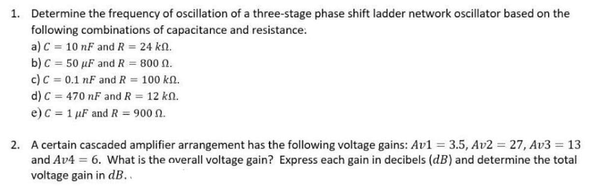 1. Determine the frequency of oscillation of a three-stage phase shift ladder network oscillator based on the
following combinations of capacitance and resistance:
a) C = 10 nF and R = 24 k.
b) C = 50 µF and R = 800 N.
c) C = 0.1 nF and R = 100 k.
d) C = 470 nF and R = 12 k.
e) C = 1 µF and R = 900 N.
2. A certain cascaded amplifier arrangement has the following voltage gains: Av1 = 3.5, Av2 = 27, Av3 = 13
and Av4 = 6. What is the overall voltage gain? Express each gain in decibels (dB) and determine the total
voltage gain in dB..
