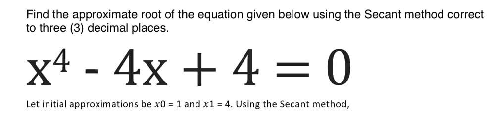 Find the approximate root of the equation given below using the Secant method correct
to three (3) decimal places.
x4 - 4x + 4 = 0
Let initial approximations be x0 = 1 and x1 = 4. Using the Secant method,
