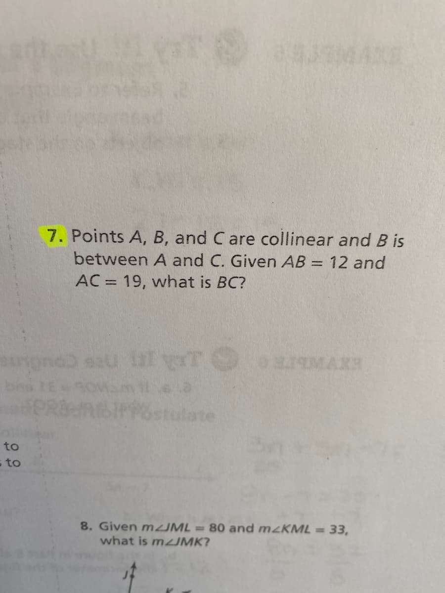 7. Points A, B, and C are collinear and B is
between A and C. Given AB = 12 and
AC = 19, what is BC?
bna
PRRIPPstulate
to
s to
8. Given m IML 80 and mzKML 33,
what is mUMK?
