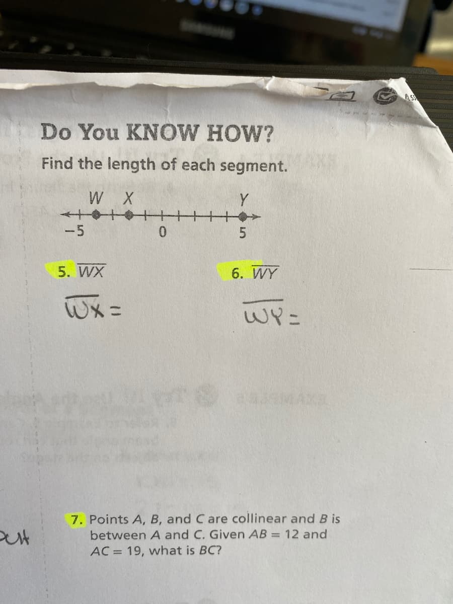 ASS
Do You KNOW HOW?
Find the length of each segment.
MAXS
W X
Y
-5
5. WX
6. WY
Wx =
WY=
7. Points A, B, and C are collinear and B is
between A and C. Given AB = 12 and
AC = 19, what is BC?
