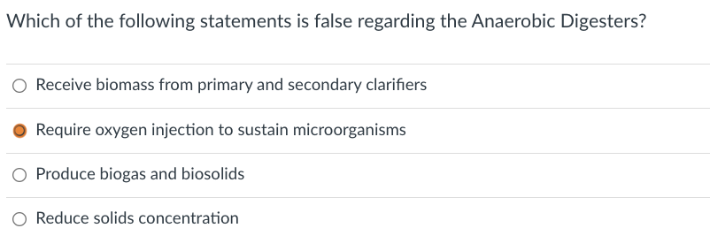 Which of the following statements is false regarding the Anaerobic Digesters?
Receive biomass from primary and secondary clarifiers
● Require oxygen injection to sustain microorganisms
O Produce biogas and biosolids
O Reduce solids concentration