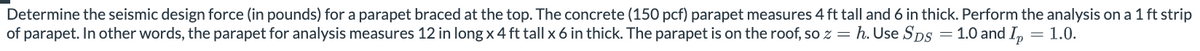 Determine the seismic design force (in pounds) for a parapet braced at the top. The concrete (150 pcf) parapet measures 4 ft tall and 6 in thick. Perform the analysis on a 1 ft strip
of parapet. In other words, the parapet for analysis measures 12 in long x 4 ft tall x 6 in thick. The parapet is on the roof, so z = h. Use SDS = 1.0 and Ip = 1.0.