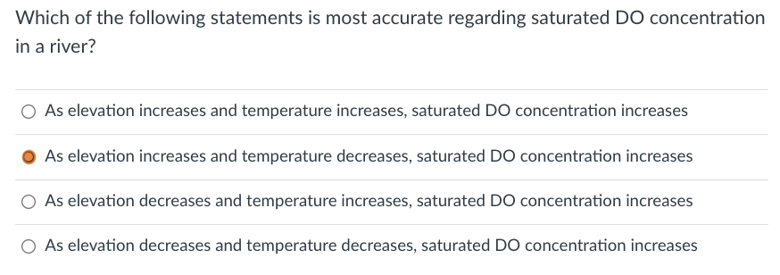 Which of the following statements is most accurate regarding saturated DO concentration
in a river?
As elevation increases and temperature increases, saturated DO concentration increases
As elevation increases and temperature decreases, saturated DO concentration increases
O As elevation decreases and temperature increases, saturated DO concentration increases
O As elevation decreases and temperature decreases, saturated DO concentration increases