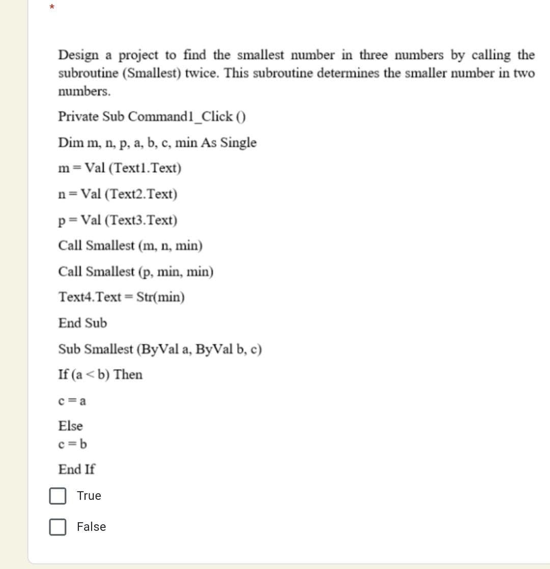 *
Design a project to find the smallest number in three numbers by calling the
subroutine (Smallest) twice. This subroutine determines the smaller number in two
numbers.
Private Sub Command1_Click ()
Dim m, n, p, a, b, c, min As Single
m= Val (Text1.Text)
n= Val (Text2.Text)
p= Val (Text3.Text)
Call Smallest (m, n, min)
Call Smallest (p, min, min)
Text4.Text = Str(min)
End Sub
Sub Smallest (ByVal a, ByVal b, c)
If (a < b) Then
c =a
Else
c =b
End If
True
False
