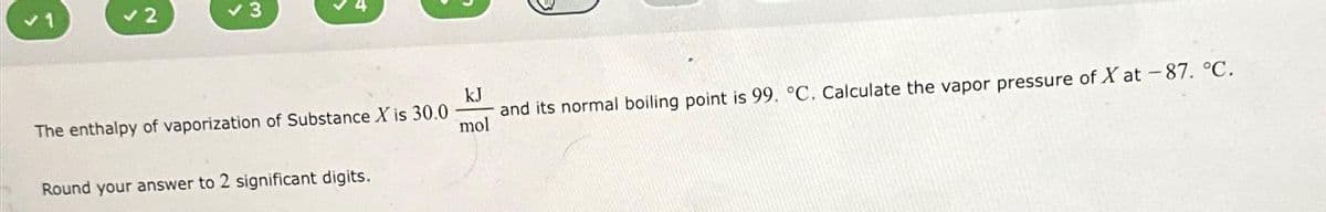 ✓ 3
The enthalpy of vaporization of Substance X is 30.0
Round your answer to 2 significant digits.
kJ
and its normal boiling point is 99. °C. Calculate the vapor pressure of X at -87. °C.
mol