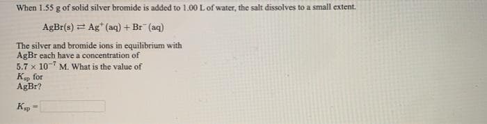 When 1.55 g of solid silver bromide is added to 1.00 L of water, the salt dissolves to a small extent.
AgBr(s) = Ag* (aq) + Br (aq)
The silver and bromide ions in equilibrium with
AgBr each have a concentration of
5.7 x 10 M. What is the value of
K, for
AgBr?
