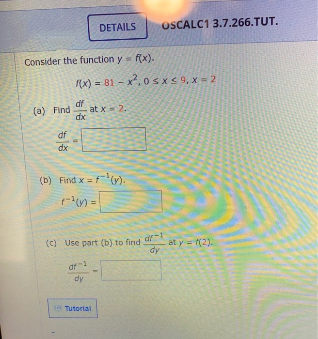 DETAILS
OSCALC1 3.7.266.TUT.
Consider the function y = f(x).
%3D
f(x) = 81 – x², 0 < x < 9, x = 2
df
at x = 2.
dx
(a) Find
df
%3D
xp
(b) Find x = fv).
%3D
f-(v) =
df-1
at y = f(2).
dy
(c) Use part (b) to find
df-1
dy
D Tutorial
