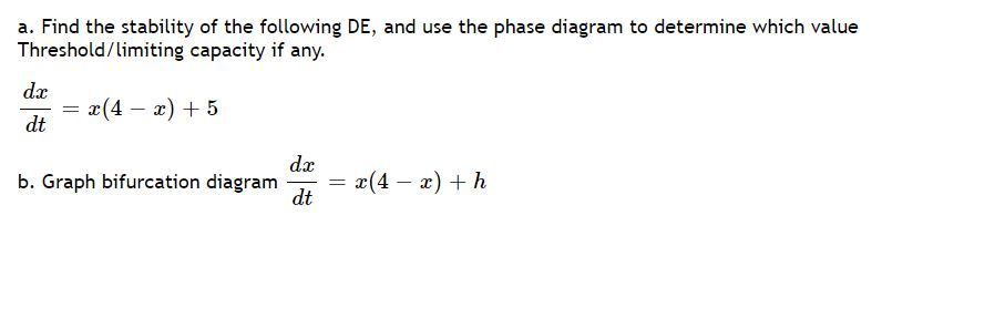 a. Find the stability of the following DE, and use the phase diagram to determine which value
Threshold/limiting capacity if any.
dæ
x(4 – x) + 5
dt
da
b. Graph bifurcation diagram
dt
x(4 – x) + h
