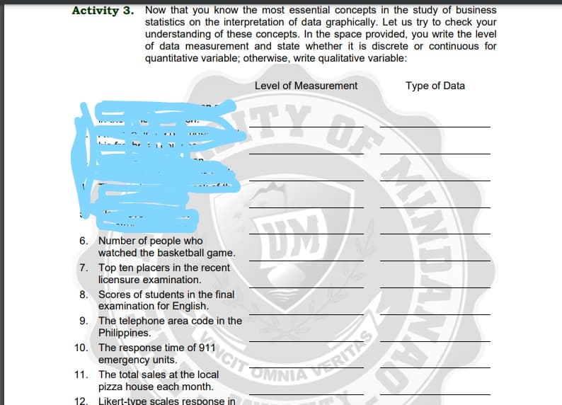 Activity 3. Now that you know the most essential concepts in the study of business
statistics on the interpretation of data graphically. Let us try to check your
understanding of these concepts. In the space provided, you write the level
of data measurement and state whether it is discrete or continuous for
quantitative variable; otherwise, write qualitative variable:
Level of Measurement
Type of Data
くTY O
6. Number of people who
watched the basketball game.
7. Top ten placers in the recent
licensure examination.
8. Scores of students in the final
examination for English.
9. The telephone area code in the
Philippines.
10. The response time of 911
emergency units.
NCIT
RITAS
OMNIA
11. The total sales at the local
pizza house each month.
12. Likert-type scales response in
