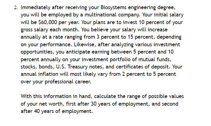 2. Immediately after receiving your Biosystems engineering degree,
you will be employed by a multinational company. Your initial salary
will be $60,000 per year. Your plans are to invest 10 percent of your
gross salary each month. You believe your salary will increase
annually at a rate ranging from 3 percent to 15 percent, depending
on your performance. Likewise, after analyzing various investment
opportunities, you anticipate earning between 5 percent and 10
percent annually on your investment portfolio of mutual funds,
stocks, bonds, U.S. Treasury notes, and certificates of deposit. Your
annual inflation will most likely vary from 2 percent to 5 percent
over your professional career.
With this information in hand, calculate the range of possible values
of your net worth, first after 30 years of employment, and second
after 40 years of employment.
