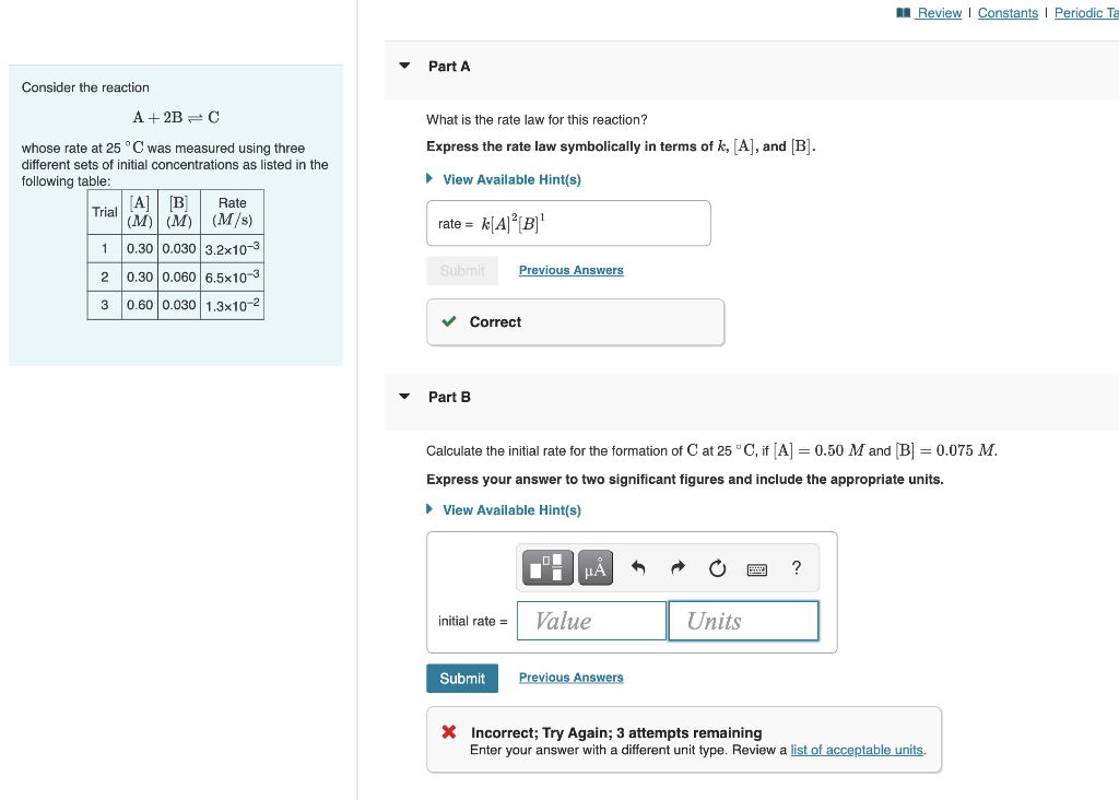 Consider the reaction
A + 2B = C
whose rate at 25 °C was measured using three
different sets of initial concentrations as listed in the
following table:
Trial AB
(M) (M)
1 0.30 0.030 3.2x10-3
2 0.30 0.060 6.5x10-3
3 0.60 0.030 1.3x10-²
Rate
(M/s)
Part A
What is the rate law for this reaction?
Express the rate law symbolically in terms of k, [A], and [B].
► View Available Hint(s)
rate = k[A]²[B]¹
Submit
✓ Correct
Part B
Previous Answers
initial rate =
Calculate the initial rate for the formation of Cat 25 °C, if [A] = 0.50 M and [B] = 0.075 M.
Express your answer to two significant figures and include the appropriate units.
► View Available Hint(s)
Submit
μA
Value
Previous Answers
Units
Review | Constants | Periodic Ta
?
X Incorrect; Try Again; 3 attempts remaining
Enter your answer with a different unit type. Review a list of acceptable units.