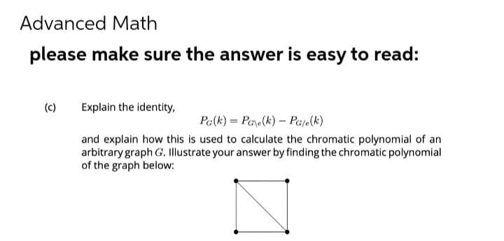 Advanced Math
please make sure the answer is easy to read:
(c)
Explain the identity,
Pa(k)= Pae(k) PG/e(k)
and explain how this is used to calculate the chromatic polynomial of an
arbitrary graph G. Illustrate your answer by finding the chromatic polynomial
of the graph below: