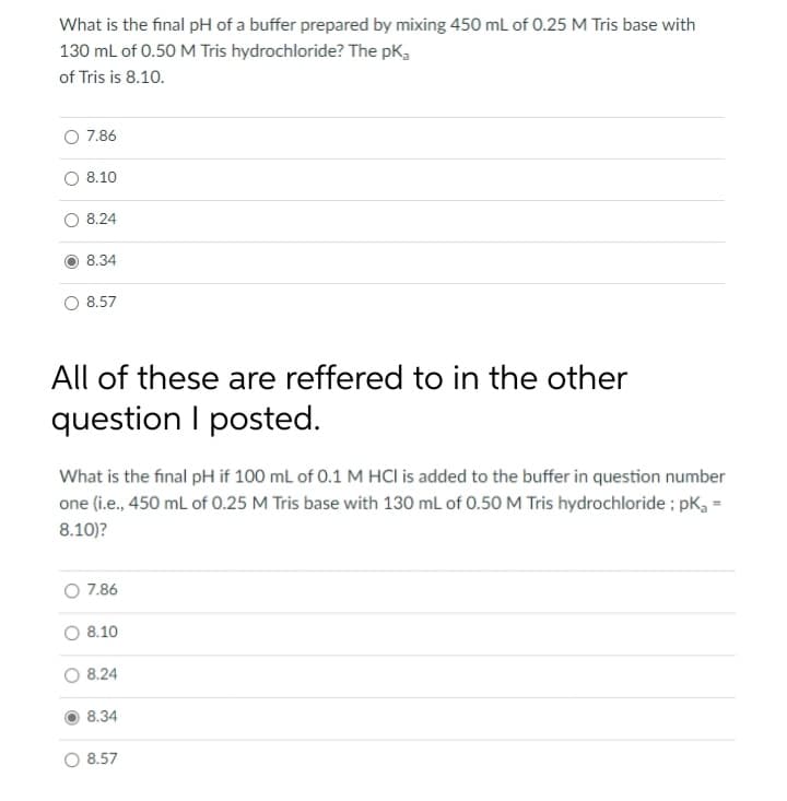 What is the final pH of a buffer prepared by mixing 450 mL of 0.25 M Tris base with
130 mL of 0.50 M Tris hydrochloride? The pka
of Tris is 8.10.
7.86
8.10
8.24
8.34
8.57
All of these are reffered to in the other
question I posted.
What is the final pH if 100 mL of 0.1 M HCI is added to the buffer in question number
one (i.e., 450 mL of 0.25 M Tris base with 130 mL of 0.50 M Tris hydrochloride; pK₂ =
8.10)?
7.86
8.10
8.24
8.34
8.57