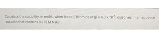 Calculate the solubility, in mol/L, when lead (II) bromide (Ksp = 4.0 x 105) dissolves in an aqueous
solution that contains 0.738 M NaBr.