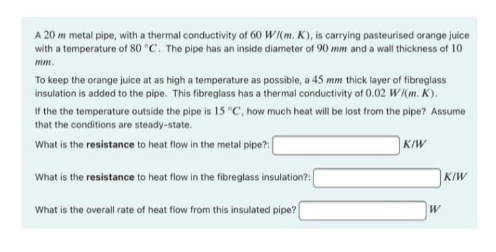 A 20 m metal pipe, with a thermal conductivity of 60 W/(m. K), is carrying pasteurised orange juice
with a temperature of 80 °C. The pipe has an inside diameter of 90 mm and a wall thickness of 10
mm.
To keep the orange juice at as high a temperature as possible, a 45 mm thick layer of fibreglass
insulation is added to the pipe. This fibreglass has a thermal conductivity of 0.02 W/(m. K).
If the the temperature outside the pipe is 15 °C, how much heat will be lost from the pipe? Assume
that the conditions are steady-state.
What is the resistance to heat flow in the metal pipe?:
What is the resistance to heat flow in the fibreglass insulation?:
What is the overall rate of heat flow from this insulated pipe?
K/W
W
K/W