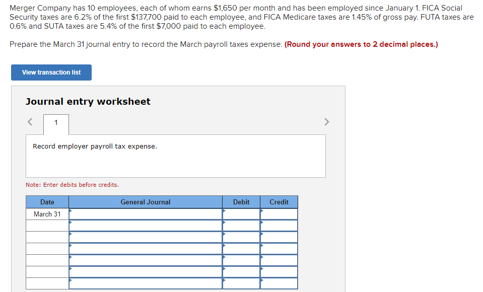 Merger Company has 10 employees, each of whom earns $1,650 per month and has been employed since January 1. FICA Social
Security taxes are 6.2% of the first $137,700 paid to each employee, and FICA Medicare taxes are 1.45% of gross pay. FUTA taxes are
0.6% and SUTA taxes are 5.4% of the first $7,000 paid to each employee.
Prepare the March 31 journal entry to record the March payroll taxes expense. (Round your answers to 2 decimal places.)
View transaction list
Journal entry worksheet
1
Record employer payroll tax expense.
Note: Enter debits before credits.
Date
March 31
General Journal
Debit
Credit