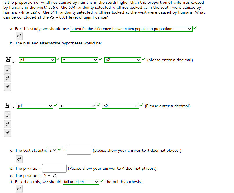 Is the proportion of wildfires caused by humans in the south higher than the proportion of wildfires caused
by humans in the west? 356 of the 534 randomly selected wildfires looked at in the south were caused by
humans while 327 of the 511 randomly selected wildfires looked at the west were caused by humans. What
can be concluded at the = 0.01 level of significance?
a. For this study, we should use [z-test for the difference between two population proportions
b. The null and alternative hypotheses would be:
Ho: p1
H1: P1
✓✓>
c. The test statistic z ✓
or
d. The p-value =
e. The p-value is ? ✔ α
f. Based on this, we should fail to reject
p2
p2
(please enter a decimal)
(Please enter a decimal)
(please show your answer to 3 decimal places.)
the null hypothesis.
(Please show your answer to 4 decimal places.)