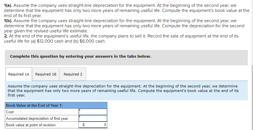 1(a). Assume the company uses straight-line depreciation for the equipment. At the beginning of the second year, we
determine that the equipment has only two more years of remaining useful life. Compute the equipment's book value at the
end of its first year.
1(b). Assume the company uses straight-line depreciation for the equipment. At the beginning of the second year, we
determine that the equipment has only two more years of remaining useful life. Compute the depreciation for the second
year given the revised useful life estimate.
2. At the end of the equipment's useful life, the company plans to sell it. Record the sale of equipment at the end of its
useful life for (a) $12,000 cash and (b) $6,000 cash.
Complete this question by entering your answers in the tabs below.
Required 1A Required 1B
Required 2
Assume the company uses straight-line depreciation for the equipment. At the beginning of the second year, we determine
that the equipment has only two more years of remaining useful life. Compute the equipment's book value at the end of its
first year.
Book Value at the End of Year 1:
Cost
Accumulated depreciation of first year
Book value at point of revision
$
0