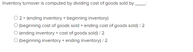 Inventory turnover is computed by dividing cost of goods sold by
O 2 x (ending inventory + beginning inventory)
O (beginning cost of goods sold + ending cost of goods sold) / 2
O (ending inventory + cost of goods sold) / 2
O (beginning inventory + ending inventory) / 2